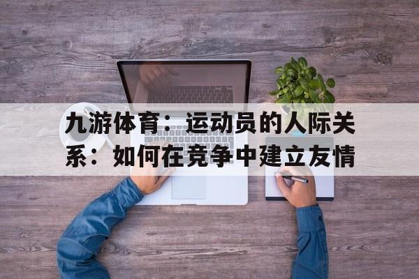 九游体育：运动员的人际关系：如何在竞争中建立友情的简单介绍
