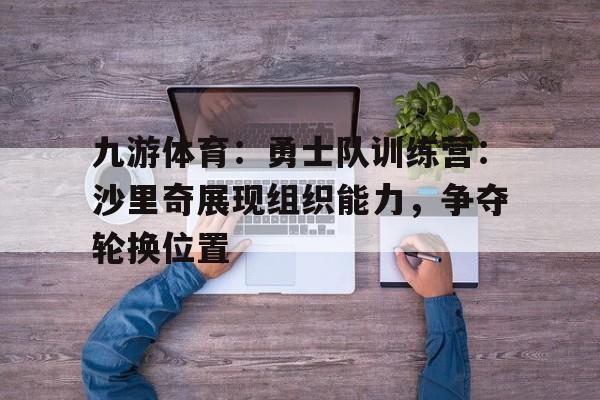 九游体育：勇士队训练营：沙里奇展现组织能力，争夺轮换位置