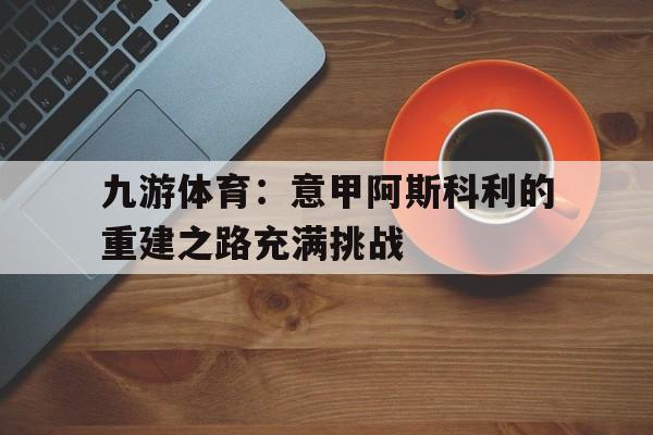 九游体育:意甲阿斯科利的重建之路充满挑战的简单介绍 九游体育:意甲阿斯科利的重建之路充满挑战的简单介绍
