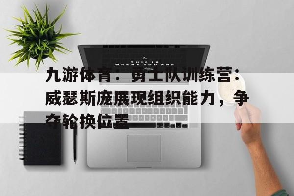 九游体育：勇士队训练营：威瑟斯庞展现组织能力，争夺轮换位置